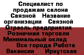 Специалист по продажам салона Связной › Название организации ­ Связной › Отрасль предприятия ­ Розничная торговля › Минимальный оклад ­ 28 000 - Все города Работа » Вакансии   . Иркутская обл.,Иркутск г.